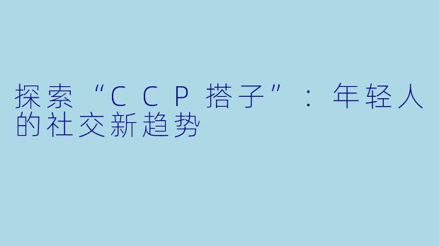 探索“CCP搭子”：年轻人的社交新趋势