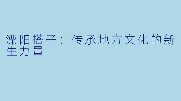 溧阳搭子：传承地方文化的新生力量