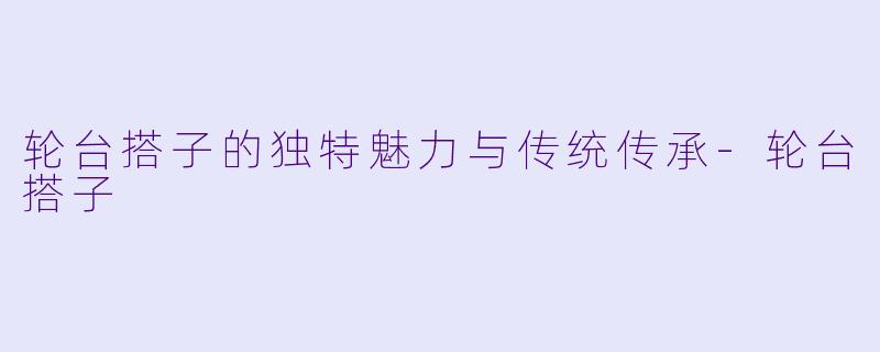 轮台搭子的独特魅力与传统传承-轮台搭子