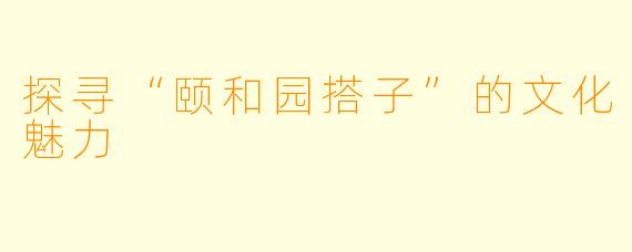 探寻“颐和园搭子”的文化魅力