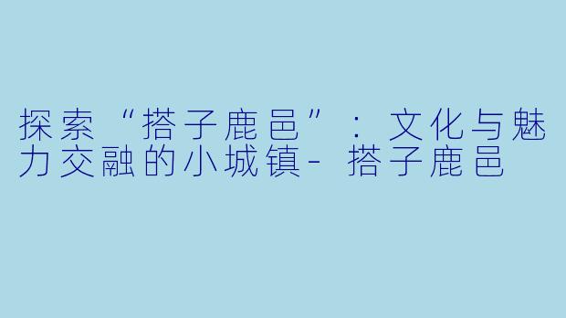探索“搭子鹿邑”:文化与魅力交融的小城镇