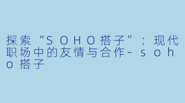 探索“SOHO搭子”:现代职场中的友情与合作