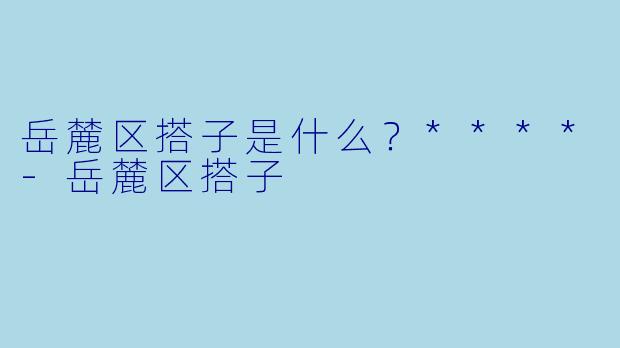 岳麓区搭子是什么？****-岳麓区搭子