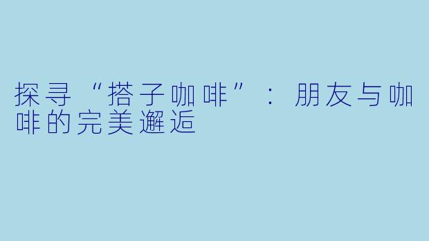 探寻“搭子咖啡”：朋友与咖啡的完美邂逅