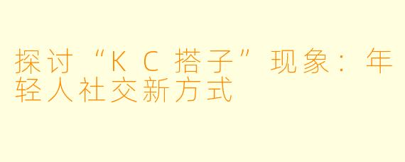 探讨“KC搭子”现象：年轻人社交新方式