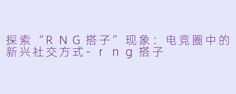 探索“RNG搭子”现象:电竞圈中的新兴社交方式