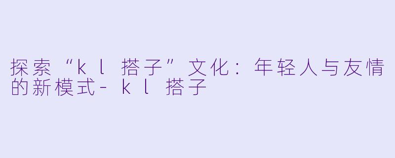 探索“kl搭子”文化：年轻人与友情的新模式-kl搭子