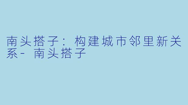 南头搭子：构建城市邻里新关系-南头搭子