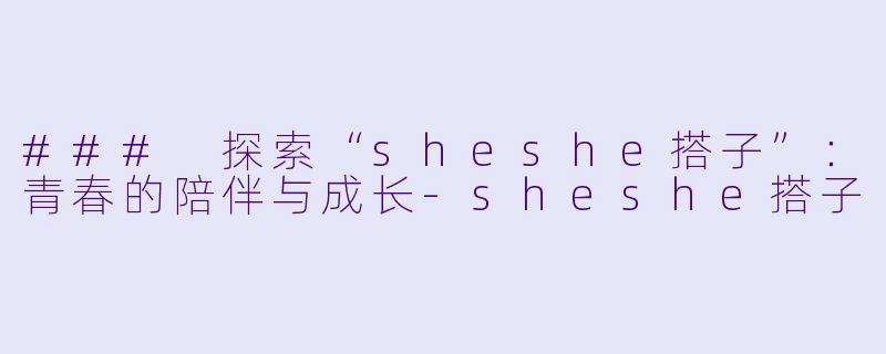 ### 探索“sheshe搭子”：青春的陪伴与成长-sheshe搭子