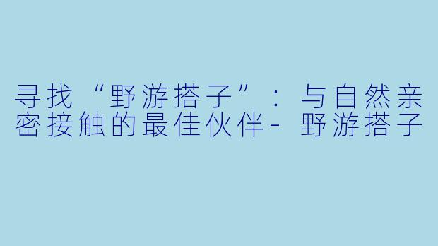 寻找“野游搭子”：与自然亲密接触的最佳伙伴-野游搭子