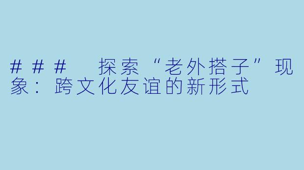 ### 探索“老外搭子”现象：跨文化友谊的新形式