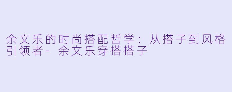 余文乐的时尚搭配哲学：从搭子到风格引领者-余文乐穿搭搭子