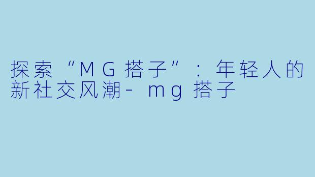 探索“MG搭子”：年轻人的新社交风潮-mg搭子