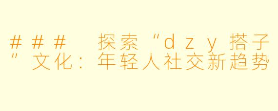 ### 探索“dzy搭子”文化：年轻人社交新趋势
