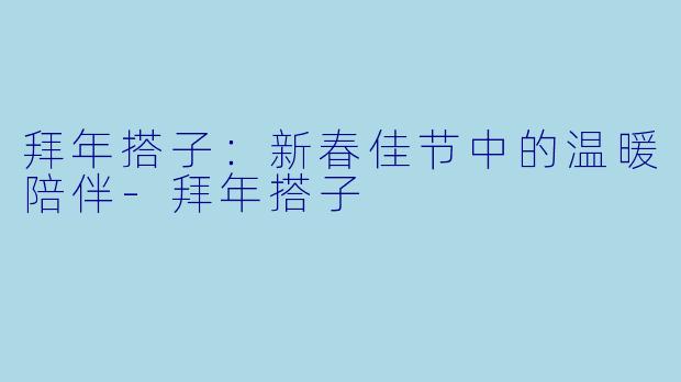 拜年搭子:新春佳节中的温暖陪伴