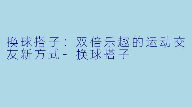 换球搭子：双倍乐趣的运动交友新方式-换球搭子
