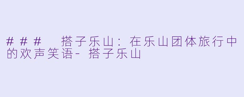 ### 搭子乐山:在乐山团体旅行中的欢声笑语