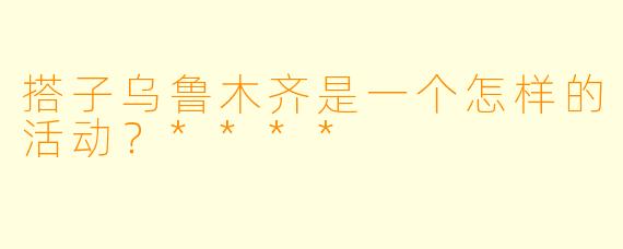 搭子乌鲁木齐是一个怎样的活动？****