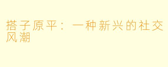 搭子原平：一种新兴的社交风潮
