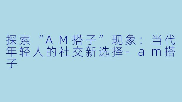 探索“AM搭子”现象：当代年轻人的社交新选择-am搭子