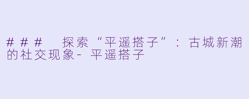 ### 探索“平遥搭子”：古城新潮的社交现象-平遥搭子