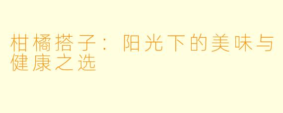 柑橘搭子：阳光下的美味与健康之选