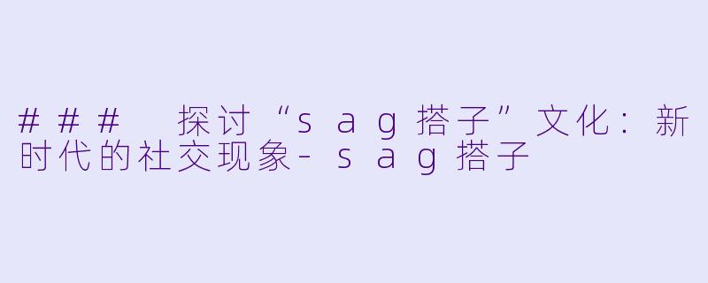 ### 探讨“sag搭子”文化：新时代的社交现象-sag搭子