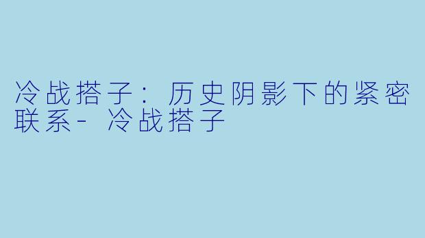 冷战搭子：历史阴影下的紧密联系-冷战搭子