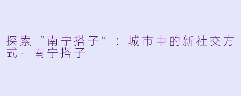 探索“南宁搭子”：城市中的新社交方式-南宁搭子