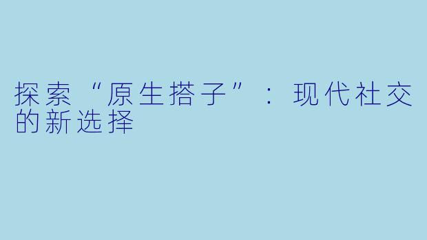 探索“原生搭子”：现代社交的新选择