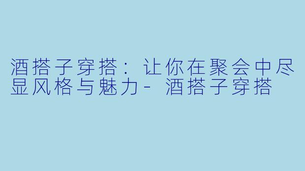 酒搭子穿搭：让你在聚会中尽显风格与魅力-酒搭子穿搭