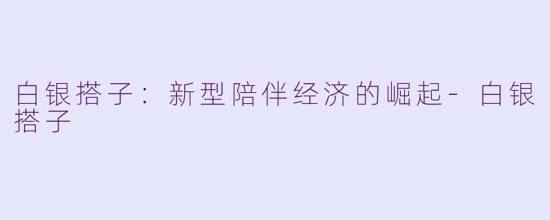 白银搭子：新型陪伴经济的崛起-白银搭子