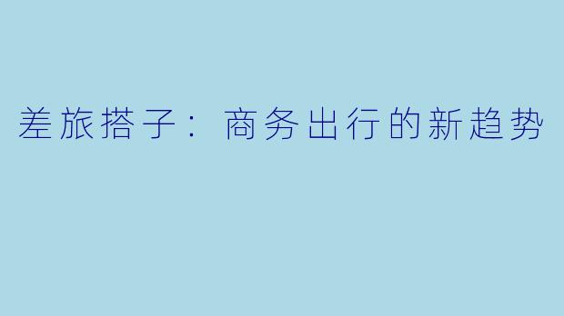 差旅搭子：商务出行的新趋势