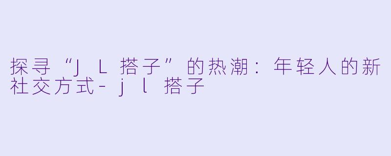 探寻“JL搭子”的热潮：年轻人的新社交方式-jl搭子