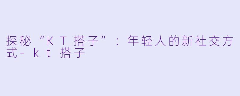 探秘“KT搭子”：年轻人的新社交方式-kt搭子
