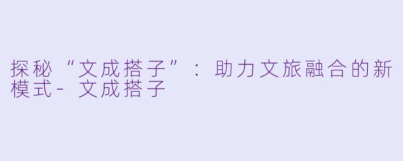 探秘“文成搭子”：助力文旅融合的新模式-文成搭子