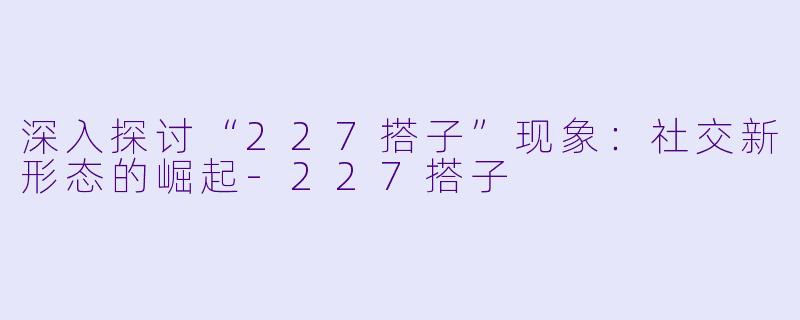 深入探讨“227搭子”现象：社交新形态的崛起-227搭子