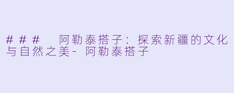 ### 阿勒泰搭子：探索新疆的文化与自然之美-阿勒泰搭子