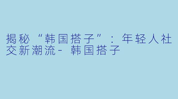 揭秘“韩国搭子”：年轻人社交新潮流-韩国搭子