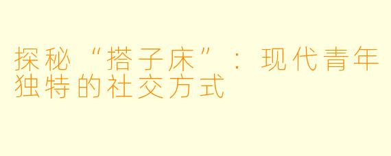 探秘“搭子床”：现代青年独特的社交方式