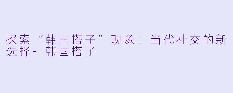 探索“韩国搭子”现象:当代社交的新选择
