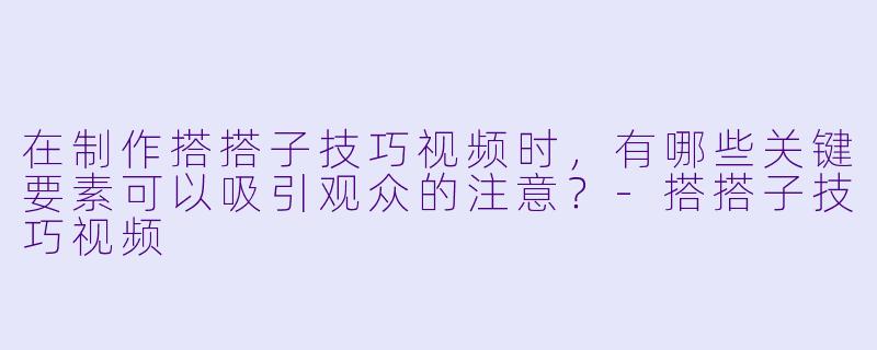 在制作搭搭子技巧视频时,有哪些关键要素可以吸引观众的注意?