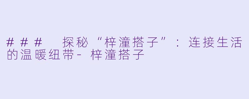 ### 探秘“梓潼搭子”：连接生活的温暖纽带-梓潼搭子