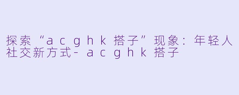 探索“acghk搭子”现象：年轻人社交新方式-acghk搭子