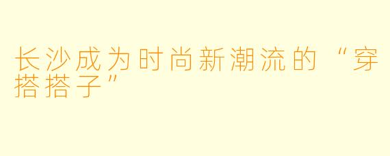 长沙成为时尚新潮流的“穿搭搭子”