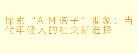 探索“AM搭子”现象：当代年轻人的社交新选择