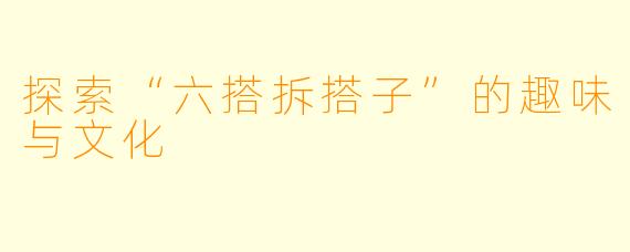 探索“六搭拆搭子”的趣味与文化