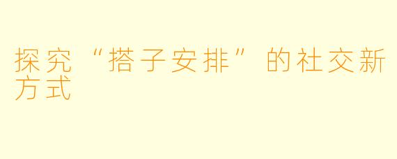 探究“搭子安排”的社交新方式