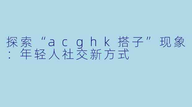 探索“acghk搭子”现象:年轻人社交新方式