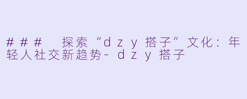 ### 探索“dzy搭子”文化：年轻人社交新趋势-dzy搭子